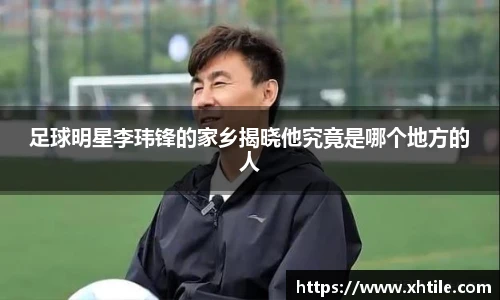 足球明星李玮锋的家乡揭晓他究竟是哪个地方的人