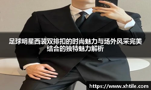 足球明星西装双排扣的时尚魅力与场外风采完美结合的独特魅力解析